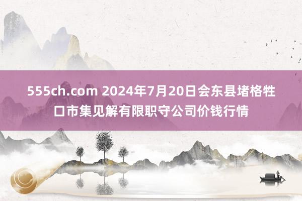 555ch.com 2024年7月20日会东县堵格牲口市集见解有限职守公司价钱行情