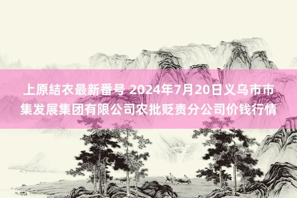 上原結衣最新番号 2024年7月20日义乌市市集发展集团有限公司农批贬责分公司价钱行情