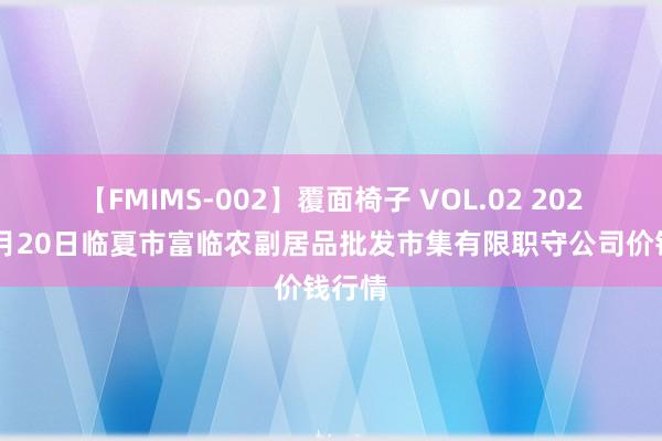 【FMIMS-002】覆面椅子 VOL.02 2024年7月20日临夏市富临农副居品批发市集有限职守公司价钱行情