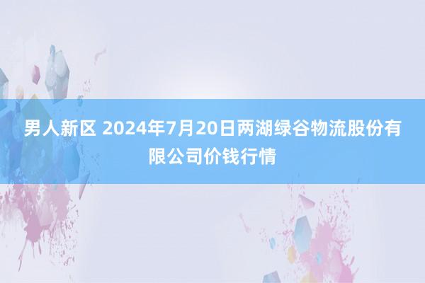 男人新区 2024年7月20日两湖绿谷物流股份有限公司价钱行情