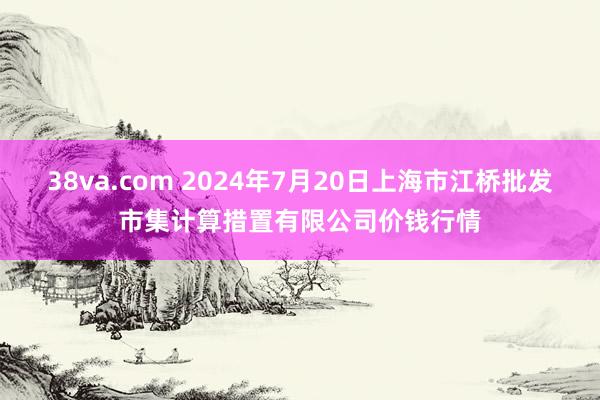 38va.com 2024年7月20日上海市江桥批发市集计算措置有限公司价钱行情