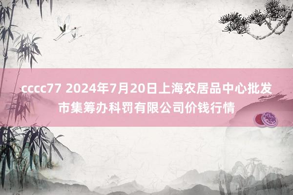 cccc77 2024年7月20日上海农居品中心批发市集筹办科罚有限公司价钱行情