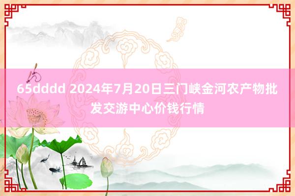 65dddd 2024年7月20日三门峡金河农产物批发交游中心价钱行情