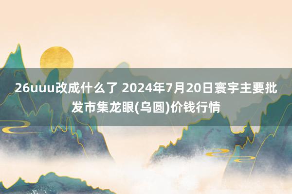 26uuu改成什么了 2024年7月20日寰宇主要批发市集龙眼(乌圆)价钱行情