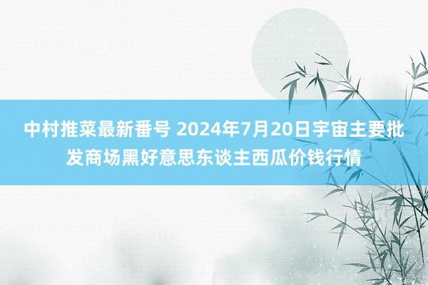 中村推菜最新番号 2024年7月20日宇宙主要批发商场黑好意思东谈主西瓜价钱行情