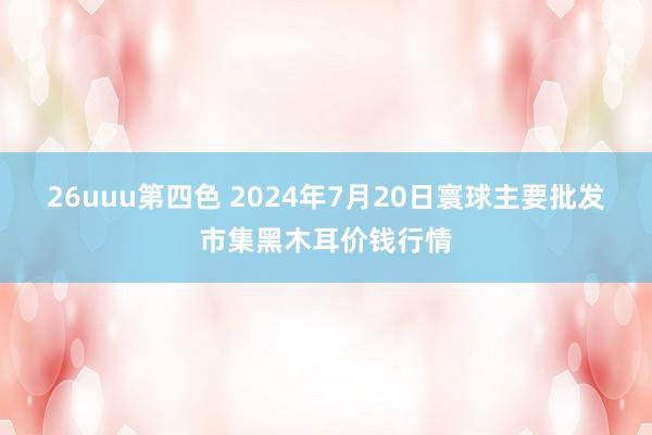 26uuu第四色 2024年7月20日寰球主要批发市集黑木耳价钱行情