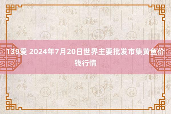 139爱 2024年7月20日世界主要批发市集黄鱼价钱行情