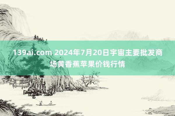 139ai.com 2024年7月20日宇宙主要批发商场黄香蕉苹果价钱行情