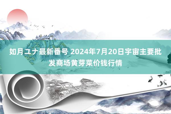 如月ユナ最新番号 2024年7月20日宇宙主要批发商场黄芽菜价钱行情