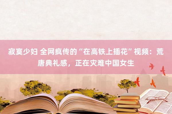 寂寞少妇 全网疯传的“在高铁上插花”视频：荒唐典礼感，正在灾难中国女生