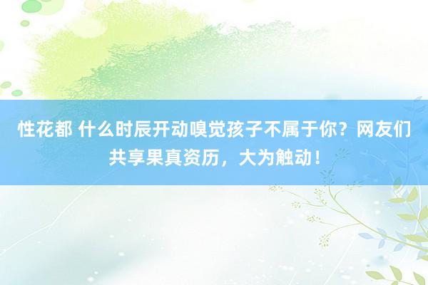 性花都 什么时辰开动嗅觉孩子不属于你？网友们共享果真资历，大为触动！