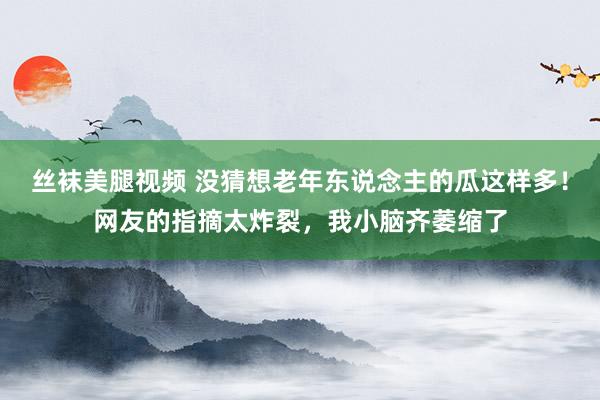 丝袜美腿视频 没猜想老年东说念主的瓜这样多！网友的指摘太炸裂，我小脑齐萎缩了