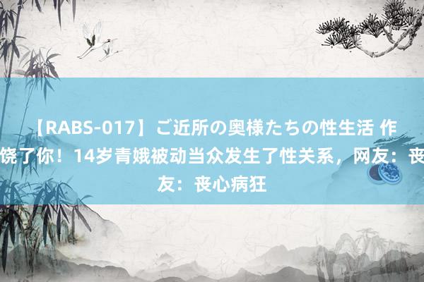 【RABS-017】ご近所の奥様たちの性生活 作念完就饶了你！14岁青娥被动当众发生了性关系，网友：丧心病狂