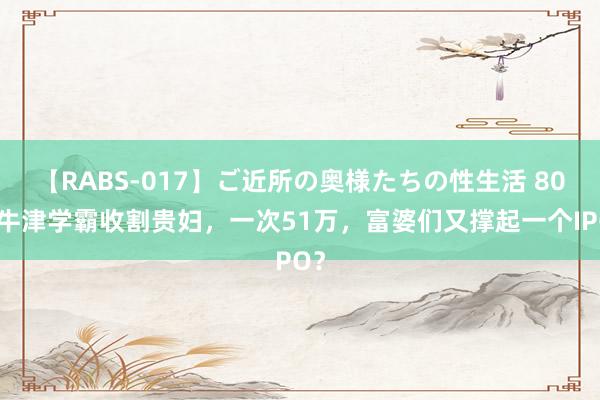 【RABS-017】ご近所の奥様たちの性生活 80后牛津学霸收割贵妇，一次51万，富婆们又撑起一个IPO？