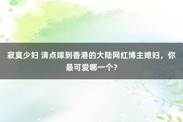 寂寞少妇 清点嫁到香港的大陆网红博主媳妇，你最可爱哪一个？