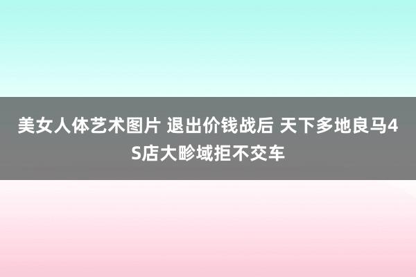 美女人体艺术图片 退出价钱战后 天下多地良马4S店大畛域拒不交车