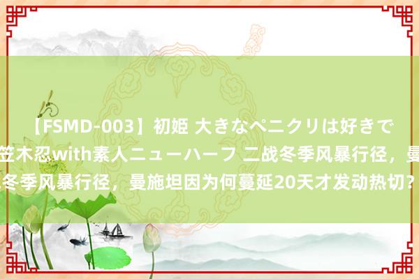 【FSMD-003】初姫 大きなペニクリは好きですか！？ ニューハーフ笠木忍with素人ニューハーフ 二战冬季风暴行径，曼施坦因为何蔓延20天才发动热切？等米下锅