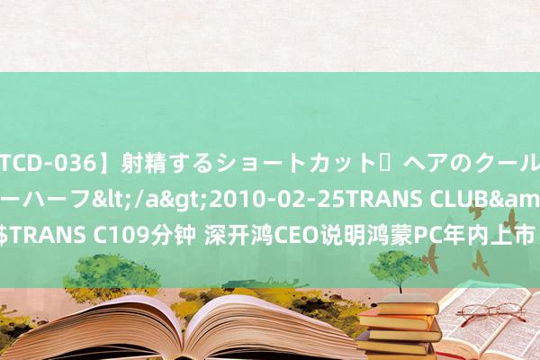 【TCD-036】射精するショートカット・ヘアのクールビューティ・ニューハーフ</a>2010-02-25TRANS CLUB&$TRANS C109分钟 深开鸿CEO说明鸿蒙PC年内上市 全新国产PC系统值得期待