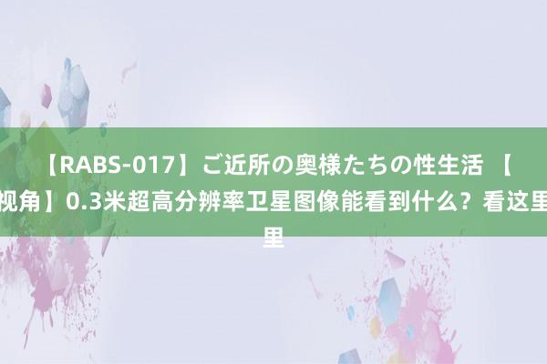 【RABS-017】ご近所の奥様たちの性生活 【视角】0.3米超高分辨率卫星图像能看到什么？看这里