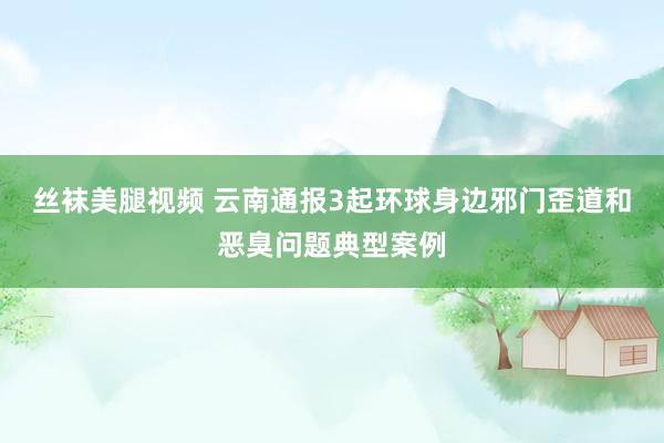 丝袜美腿视频 云南通报3起环球身边邪门歪道和恶臭问题典型案例