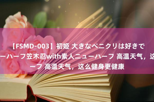 【FSMD-003】初姫 大きなペニクリは好きですか！？ ニューハーフ笠木忍with素人ニューハーフ 高温天气，这么健身更健康