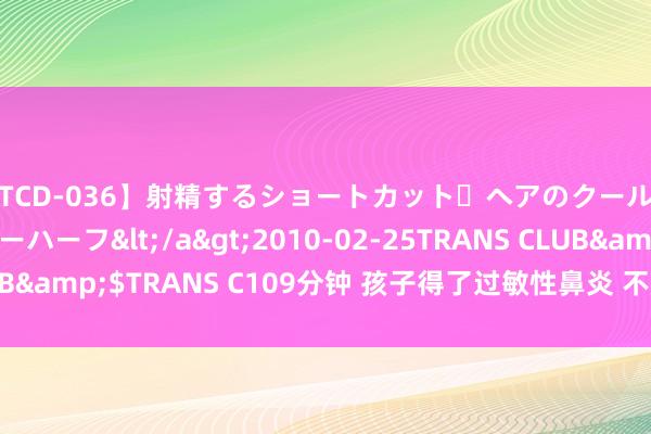 【TCD-036】射精するショートカット・ヘアのクールビューティ・ニューハーフ</a>2010-02-25TRANS CLUB&$TRANS C109分钟 孩子得了过敏性鼻炎 不成“挖呀挖呀挖”