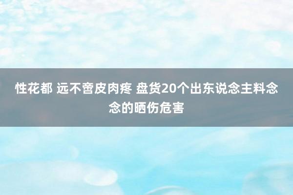 性花都 远不啻皮肉疼 盘货20个出东说念主料念念的晒伤危害