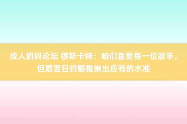 成人奶妈论坛 穆斯卡特：咱们喜爱每一位敌手，但愿翌日约略推崇出应有的水准