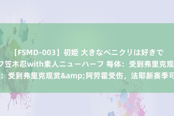 【FSMD-003】初姫 大きなペニクリは好きですか！？ ニューハーフ笠木忍with素人ニューハーフ 每体：受到弗里克观赏&阿劳霍受伤，法耶新赛季可能留巴萨