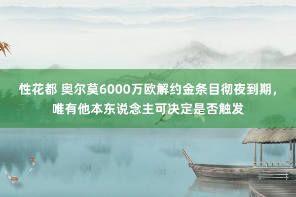 性花都 奥尔莫6000万欧解约金条目彻夜到期，唯有他本东说念主可决定是否触发