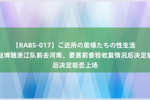 【RABS-017】ご近所の奥様たちの性生活 记者：赵博随浙江队前去河南，要赛前查验收复情况后决定能否上场