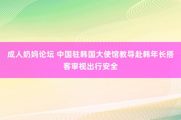 成人奶妈论坛 中国驻韩国大使馆教导赴韩年长搭客审视出行安全