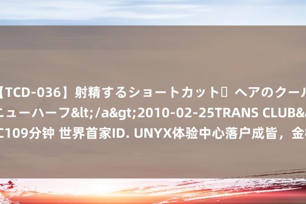 【TCD-036】射精するショートカット・ヘアのクールビューティ・ニューハーフ</a>2010-02-25TRANS CLUB&$TRANS C109分钟 世界首家ID. UNYX体验中心落户成皆，金标寰球加快多元化汽车新零卖收罗布局