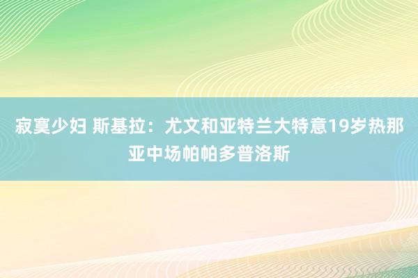 寂寞少妇 斯基拉：尤文和亚特兰大特意19岁热那亚中场帕帕多普洛斯