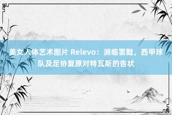 美女人体艺术图片 Relevo：濒临罢黜，西甲球队及足协复原对特瓦斯的告状