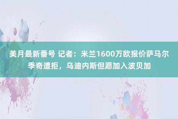 美月最新番号 记者：米兰1600万欧报价萨马尔季奇遭拒，乌迪内斯但愿加入波贝加