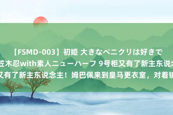 【FSMD-003】初姫 大きなペニクリは好きですか！？ ニューハーフ笠木忍with素人ニューハーフ 9号柜又有了新主东说念主！姆巴佩来到皇马更衣室，<a href=