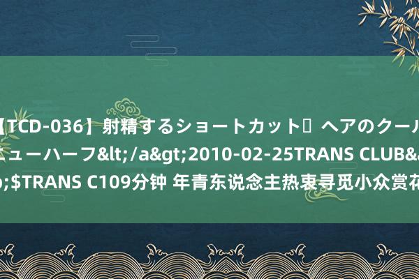 【TCD-036】射精するショートカット・ヘアのクールビューティ・ニューハーフ</a>2010-02-25TRANS CLUB&$TRANS C109分钟 年青东说念主热衷寻觅小众赏花主义地，这些场所火了——