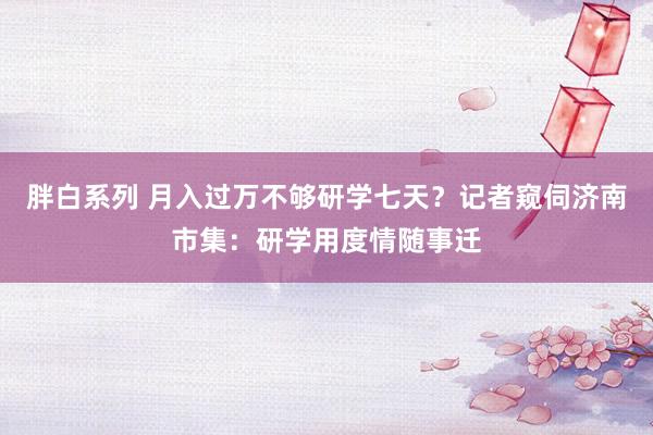 胖白系列 月入过万不够研学七天？记者窥伺济南市集：研学用度情随事迁