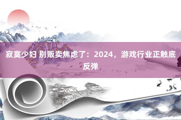 寂寞少妇 别贩卖焦虑了：2024，游戏行业正触底反弹