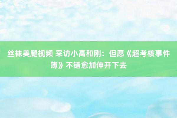 丝袜美腿视频 采访小高和刚：但愿《超考核事件簿》不错愈加伸开下去