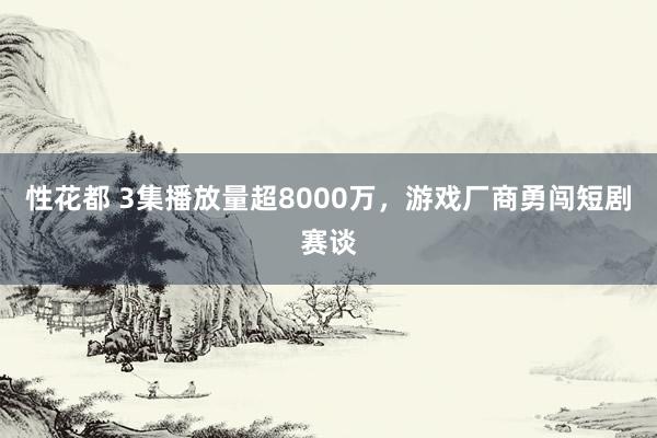 性花都 3集播放量超8000万，游戏厂商勇闯短剧赛谈