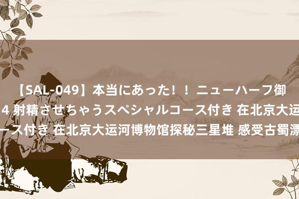 【SAL-049】本当にあった！！ニューハーフ御用達 性感エステサロン 4 射精させちゃうスペシャルコース付き 在北京大运河博物馆探秘三星堆 感受古蜀漂后魔力