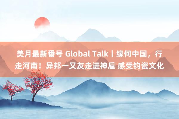 美月最新番号 Global Talk丨缘何中国，行走河南！异邦一又友走进神垕 感受钧瓷文化