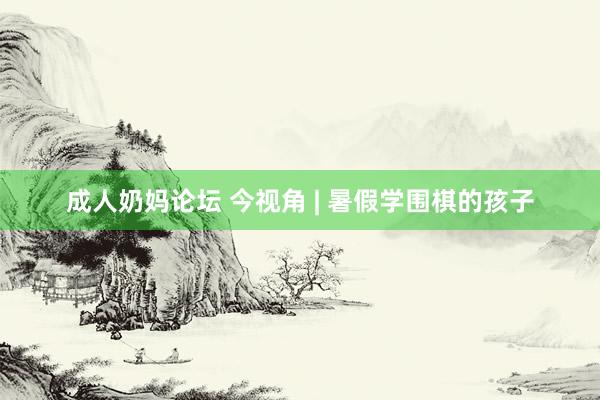 成人奶妈论坛 今视角 | 暑假学围棋的孩子