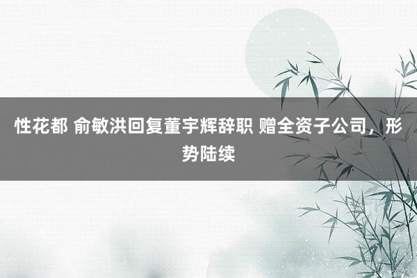 性花都 俞敏洪回复董宇辉辞职 赠全资子公司，形势陆续