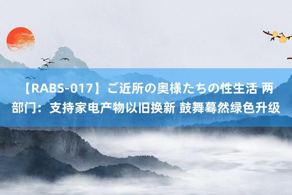 【RABS-017】ご近所の奥様たちの性生活 两部门：支持家电产物以旧换新 鼓舞蓦然绿色升级