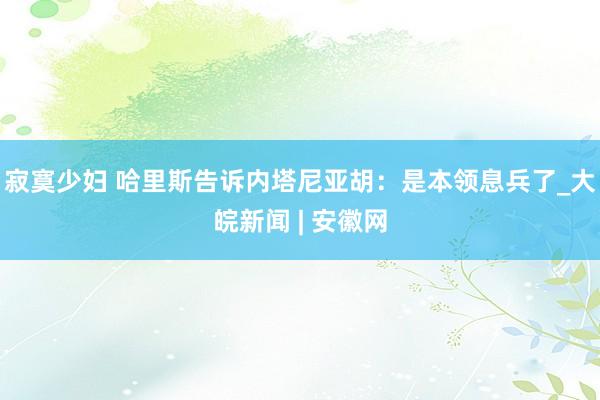 寂寞少妇 哈里斯告诉内塔尼亚胡：是本领息兵了_大皖新闻 | 安徽网