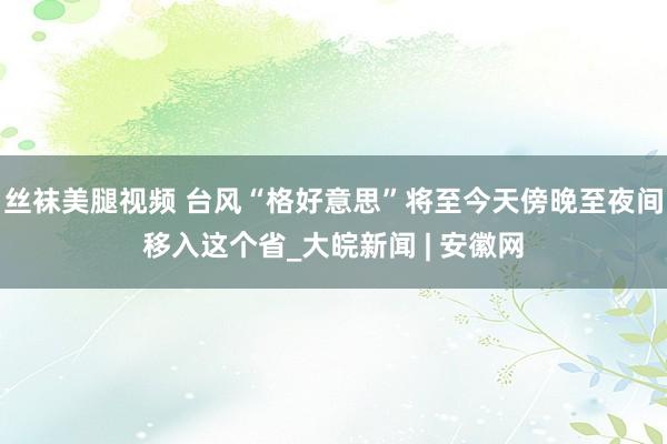 丝袜美腿视频 台风“格好意思”将至今天傍晚至夜间移入这个省_大皖新闻 | 安徽网