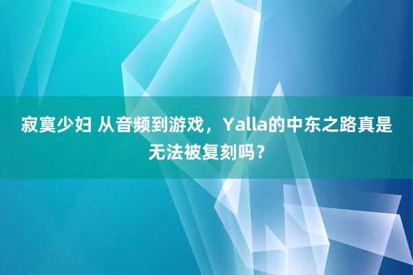 寂寞少妇 从音频到游戏，Yalla的中东之路真是无法被复刻吗？